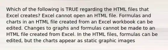 Which of the following is TRUE regarding the HTML files that Excel creates? Excel cannot open an HTML file. Formulas and charts in an HTML file created from an Excel workbook can be edited. Changes to graphs and formulas cannot be made to an HTML file created from Excel. In the HTML files, formulas can be edited, but the charts appear as static graphic images