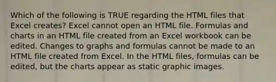 Which of the following is TRUE regarding the HTML files that Excel creates? Excel cannot open an HTML file. Formulas and charts in an HTML file created from an Excel workbook can be edited. Changes to graphs and formulas cannot be made to an HTML file created from Excel. In the HTML files, formulas can be edited, but the charts appear as static graphic images.