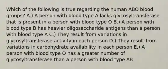 Which of the following is true regarding the human ABO blood groups? A.) A person with blood type A lacks glycosyltransferase that is present in a person with blood type O B.) A person with blood type B has heavier oligosaccharide antigens than a person with blood type A C.) They result from variations in glycosyltransferase activity in each person D.) They result from variations in carbohydrate availability in each person E.) A person with blood type O has a greater number of glycosyltransferase than a person with blood type AB