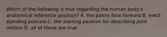 Which of the following is true regarding the human body's anatomical reference position? A. the palms face forward B. erect standing posture C. the starting position for describing joint motion D. all of these are true