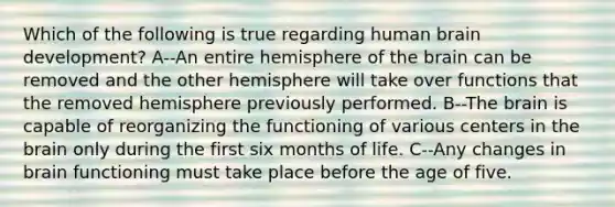 Which of the following is true regarding human brain development? A--An entire hemisphere of the brain can be removed and the other hemisphere will take over functions that the removed hemisphere previously performed. B--The brain is capable of reorganizing the functioning of various centers in the brain only during the first six months of life. C--Any changes in brain functioning must take place before the age of five.