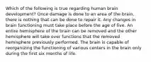 Which of the following is true regarding human brain development? Once damage is done to an area of the brain, there is nothing that can be done to repair it. Any changes in brain functioning must take place before the age of five. An entire hemisphere of the brain can be removed and the other hemisphere will take over functions that the removed hemisphere previously performed. The brain is capable of reorganizing the functioning of various centers in the brain only during the first six months of life.