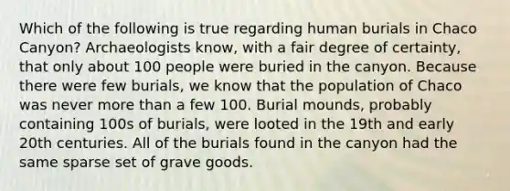 Which of the following is true regarding human burials in Chaco Canyon? Archaeologists know, with a fair degree of certainty, that only about 100 people were buried in the canyon. Because there were few burials, we know that the population of Chaco was never more than a few 100. Burial mounds, probably containing 100s of burials, were looted in the 19th and early 20th centuries. All of the burials found in the canyon had the same sparse set of grave goods.