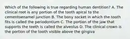 Which of the following is true regarding human dentition? A. The clinical root is any portion of the tooth apical to the cementoenamel junction B. The bony socket in which the tooth fits is called the periodontium C. The portion of the jaw that supports the teeth is called the alveolus D. The clinical crown is the portion of the tooth visible above the gingiva