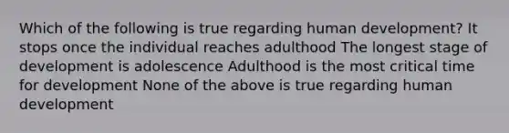 Which of the following is true regarding human development? It stops once the individual reaches adulthood The longest stage of development is adolescence Adulthood is the most critical time for development None of the above is true regarding human development