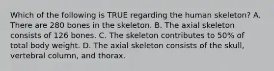 Which of the following is TRUE regarding the human skeleton? A. There are 280 bones in the skeleton. B. The axial skeleton consists of 126 bones. C. The skeleton contributes to 50% of total body weight. D. The axial skeleton consists of the skull, vertebral column, and thorax.