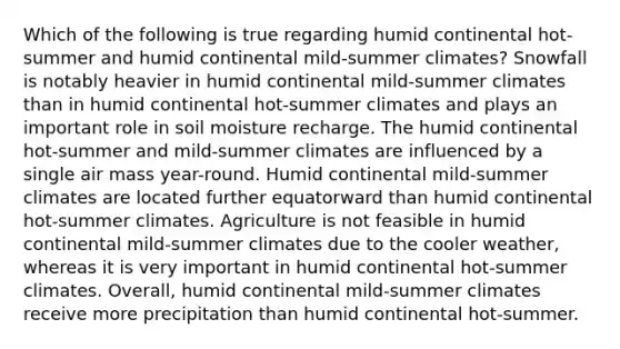 Which of the following is true regarding humid continental hot-summer and humid continental mild-summer climates? Snowfall is notably heavier in humid continental mild-summer climates than in humid continental hot-summer climates and plays an important role in soil moisture recharge. The humid continental hot-summer and mild-summer climates are influenced by a single air mass year-round. Humid continental mild-summer climates are located further equatorward than humid continental hot-summer climates. Agriculture is not feasible in humid continental mild-summer climates due to the cooler weather, whereas it is very important in humid continental hot-summer climates. Overall, humid continental mild-summer climates receive more precipitation than humid continental hot-summer.