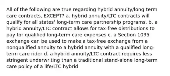 All of the following are true regarding hybrid annuity/long-term care contracts, EXCEPT? a. hybrid annuity/LTC contracts will qualify for all states' long-term care partnership programs. b. a hybrid annuity/LTC contract allows for tax-free distributions to pay for qualified long-term care expenses c. a Section 1035 exchange can be used to make a tax-free exchange from a nonqualified annuity to a hybrid annuity with a qualified long-term care rider d. a hybrid annuity/LTC contract requires less stringent underwriting than a traditional stand-alone long-term care policy of a life/LTC hybrid