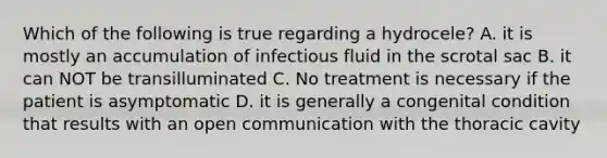 Which of the following is true regarding a hydrocele? A. it is mostly an accumulation of infectious fluid in the scrotal sac B. it can NOT be transilluminated C. No treatment is necessary if the patient is asymptomatic D. it is generally a congenital condition that results with an open communication with the thoracic cavity