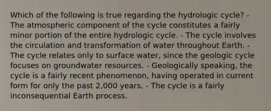 Which of the following is true regarding the hydrologic cycle? - The atmospheric component of the cycle constitutes a fairly minor portion of the entire hydrologic cycle. - The cycle involves the circulation and transformation of water throughout Earth. - The cycle relates only to surface water, since the geologic cycle focuses on groundwater resources. - Geologically speaking, the cycle is a fairly recent phenomenon, having operated in current form for only the past 2,000 years. - The cycle is a fairly inconsequential Earth process.