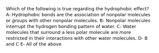 Which of the following is true regarding the <a href='https://www.questionai.com/knowledge/k0DEN5rKnk-hydrophobic-effect' class='anchor-knowledge'>hydrophobic effect</a>? A- Hydrophobic bonds are the association of nonpolar molecules or groups with other nonpolar molecules. B- Nonpolar molecules interrupt the hydrogen bonding pattern of water. C- Water molecules that surround a less polar molecule are more restricted in their interactions with other water molecules. D- B and C E- All of the above