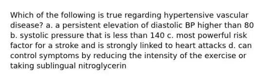 Which of the following is true regarding hypertensive vascular disease? a. a persistent elevation of diastolic BP higher than 80 b. systolic pressure that is less than 140 c. most powerful risk factor for a stroke and is strongly linked to heart attacks d. can control symptoms by reducing the intensity of the exercise or taking sublingual nitroglycerin