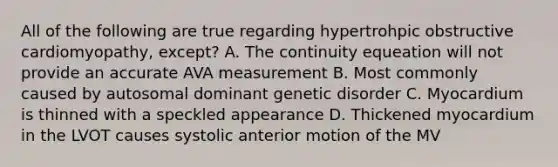 All of the following are true regarding hypertrohpic obstructive cardiomyopathy, except? A. The continuity equeation will not provide an accurate AVA measurement B. Most commonly caused by autosomal dominant genetic disorder C. Myocardium is thinned with a speckled appearance D. Thickened myocardium in the LVOT causes systolic anterior motion of the MV