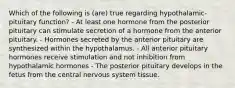 Which of the following is (are) true regarding hypothalamic-pituitary function? - At least one hormone from the posterior pituitary can stimulate secretion of a hormone from the anterior pituitary. - Hormones secreted by the anterior pituitary are synthesized within the hypothalamus. - All anterior pituitary hormones receive stimulation and not inhibition from hypothalamic hormones - The posterior pituitary develops in the fetus from the central nervous system tissue.