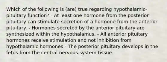 Which of the following is (are) true regarding hypothalamic-pituitary function? - At least one hormone from the posterior pituitary can stimulate secretion of a hormone from the anterior pituitary. - Hormones secreted by the anterior pituitary are synthesized within the hypothalamus. - All anterior pituitary hormones receive stimulation and not inhibition from hypothalamic hormones - The posterior pituitary develops in the fetus from the central <a href='https://www.questionai.com/knowledge/kThdVqrsqy-nervous-system' class='anchor-knowledge'>nervous system</a> tissue.