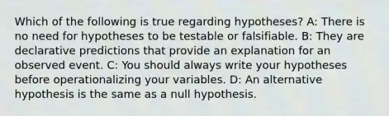 Which of the following is true regarding hypotheses? A: There is no need for hypotheses to be testable or falsifiable. B: They are declarative predictions that provide an explanation for an observed event. C: You should always write your hypotheses before operationalizing your variables. D: An alternative hypothesis is the same as a null hypothesis.