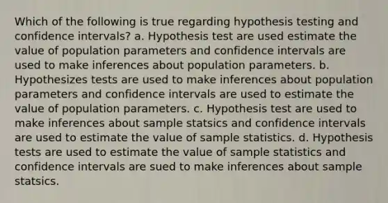 Which of the following is true regarding hypothesis testing and confidence intervals? a. Hypothesis test are used estimate the value of population parameters and confidence intervals are used to make inferences about population parameters. b. Hypothesizes tests are used to make inferences about population parameters and confidence intervals are used to estimate the value of population parameters. c. Hypothesis test are used to make inferences about sample statsics and confidence intervals are used to estimate the value of sample statistics. d. Hypothesis tests are used to estimate the value of sample statistics and confidence intervals are sued to make inferences about sample statsics.