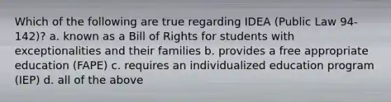 Which of the following are true regarding IDEA (Public Law 94-142)? a. known as a Bill of Rights for students with exceptionalities and their families b. provides a free appropriate education (FAPE) c. requires an individualized education program (IEP) d. all of the above