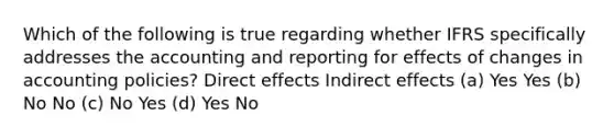 Which of the following is true regarding whether IFRS specifically addresses the accounting and reporting for effects of changes in accounting policies? Direct effects Indirect effects (a) Yes Yes (b) No No (c) No Yes (d) Yes No