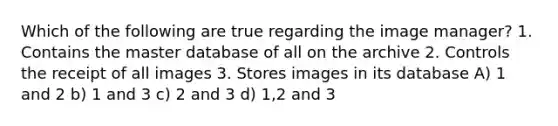 Which of the following are true regarding the image manager? 1. Contains the master database of all on the archive 2. Controls the receipt of all images 3. Stores images in its database A) 1 and 2 b) 1 and 3 c) 2 and 3 d) 1,2 and 3