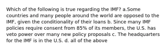 Which of the following is true regarding the IMF? a.Some countries and many people around the world are opposed to the IMF, given the conditionality of their loans b. Since many IMF policies require consent from 85% of its members, the U.S. has veto power over many new policy proposals c. The headquarters for the IMF is in the U.S. d. all of the above