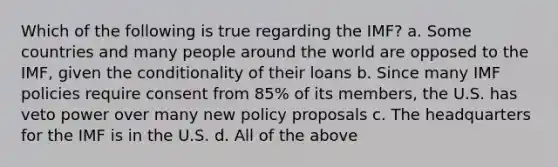 Which of the following is true regarding the IMF? a. Some countries and many people around the world are opposed to the IMF, given the conditionality of their loans b. Since many IMF policies require consent from 85% of its members, the U.S. has veto power over many new policy proposals c. The headquarters for the IMF is in the U.S. d. All of the above