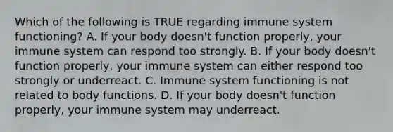 Which of the following is TRUE regarding immune system functioning? A. If your body doesn't function properly, your immune system can respond too strongly. B. If your body doesn't function properly, your immune system can either respond too strongly or underreact. C. Immune system functioning is not related to body functions. D. If your body doesn't function properly, your immune system may underreact.