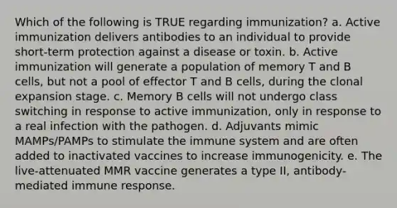 Which of the following is TRUE regarding immunization? a. Active immunization delivers antibodies to an individual to provide short-term protection against a disease or toxin. b. Active immunization will generate a population of memory T and B cells, but not a pool of effector T and B cells, during the clonal expansion stage. c. Memory B cells will not undergo class switching in response to active immunization, only in response to a real infection with the pathogen. d. Adjuvants mimic MAMPs/PAMPs to stimulate the immune system and are often added to inactivated vaccines to increase immunogenicity. e. The live-attenuated MMR vaccine generates a type II, antibody-mediated immune response.