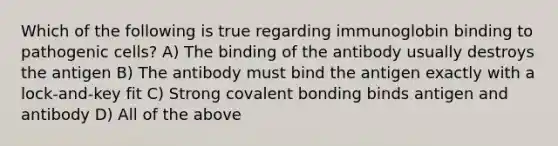 Which of the following is true regarding immunoglobin binding to pathogenic cells? A) The binding of the antibody usually destroys the antigen B) The antibody must bind the antigen exactly with a lock-and-key fit C) Strong covalent bonding binds antigen and antibody D) All of the above