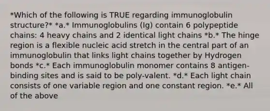 *Which of the following is TRUE regarding immunoglobulin structure?* *a.* Immunoglobulins (Ig) contain 6 polypeptide chains: 4 heavy chains and 2 identical light chains *b.* The hinge region is a flexible nucleic acid stretch in the central part of an immunoglobulin that links light chains together by Hydrogen bonds *c.* Each immunoglobulin monomer contains 8 antigen-binding sites and is said to be poly-valent. *d.* Each light chain consists of one variable region and one constant region. *e.* All of the above