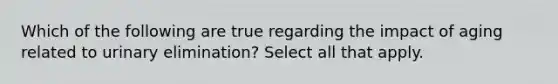 Which of the following are true regarding the impact of aging related to urinary elimination? Select all that apply.