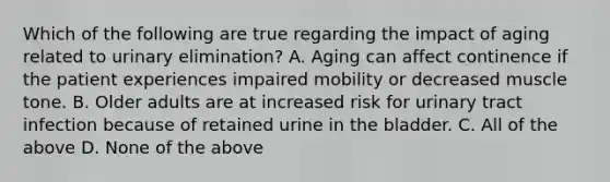 Which of the following are true regarding the impact of aging related to urinary elimination? A. Aging can affect continence if the patient experiences impaired mobility or decreased muscle tone. B. Older adults are at increased risk for urinary tract infection because of retained urine in the bladder. C. All of the above D. None of the above