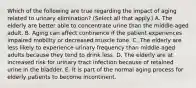 Which of the following are true regarding the impact of aging related to urinary elimination? (Select all that apply.) A. The elderly are better able to concentrate urine than the middle-aged adult. B. Aging can affect continence if the patient experiences impaired mobility or decreased muscle tone. C. The elderly are less likely to experience urinary frequency than middle-aged adults because they tend to drink less. D. The elderly are at increased risk for urinary tract infection because of retained urine in the bladder. E. It is part of the normal aging process for elderly patients to become incontinent.