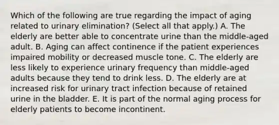 Which of the following are true regarding the impact of aging related to urinary elimination? (Select all that apply.) A. The elderly are better able to concentrate urine than the middle-aged adult. B. Aging can affect continence if the patient experiences impaired mobility or decreased muscle tone. C. The elderly are less likely to experience urinary frequency than middle-aged adults because they tend to drink less. D. The elderly are at increased risk for urinary tract infection because of retained urine in the bladder. E. It is part of the normal aging process for elderly patients to become incontinent.