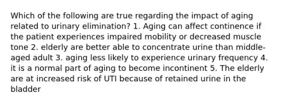 Which of the following are true regarding the impact of aging related to urinary elimination? 1. Aging can affect continence if the patient experiences impaired mobility or decreased muscle tone 2. elderly are better able to concentrate urine than middle-aged adult 3. aging less likely to experience urinary frequency 4. it is a normal part of aging to become incontinent 5. The elderly are at increased risk of UTI because of retained urine in the bladder