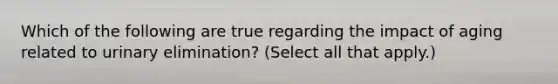 Which of the following are true regarding the impact of aging related to urinary elimination? (Select all that apply.)