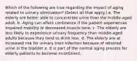 Which of the following are true regarding the impact of aging related to urinary elimination? (Select all that apply.) a. The elderly are better able to concentrate urine than the middle-aged adult. b. Aging can affect continence if the patient experiences impaired mobility or decreased muscle tone. c. The elderly are less likely to experience urinary frequency than middle-aged adults because they tend to drink less. d. The elderly are at increased risk for urinary tract infection because of retained urine in the bladder e. It is part of the normal aging process for elderly patients to become incontinent.