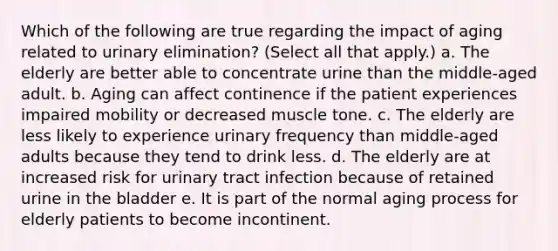 Which of the following are true regarding the impact of aging related to urinary elimination? (Select all that apply.) a. The elderly are better able to concentrate urine than the middle-aged adult. b. Aging can affect continence if the patient experiences impaired mobility or decreased muscle tone. c. The elderly are less likely to experience urinary frequency than middle-aged adults because they tend to drink less. d. The elderly are at increased risk for urinary tract infection because of retained urine in the bladder e. It is part of the normal aging process for elderly patients to become incontinent.