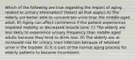 Which of the following are true regarding the impact of aging related to urinary elimination? (Select all that apply.) A) The elderly are better able to concentrate urine than the middle-aged adult. B) Aging can affect continence if the patient experiences impaired mobility or decreased muscle tone. C) The elderly are less likely to experience urinary frequency than middle-aged adults because they tend to drink less. D) The elderly are at increased risk for urinary tract infection because of retained urine in the bladder. E) It is part of the normal aging process for elderly patients to become incontinent.