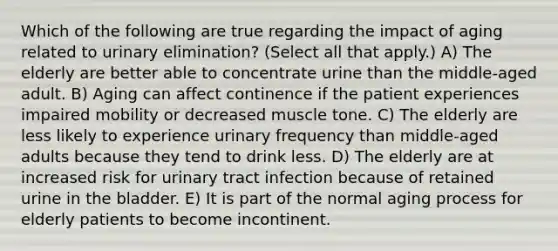 Which of the following are true regarding the impact of aging related to urinary elimination? (Select all that apply.) A) The elderly are better able to concentrate urine than the middle-aged adult. B) Aging can affect continence if the patient experiences impaired mobility or decreased muscle tone. C) The elderly are less likely to experience urinary frequency than middle-aged adults because they tend to drink less. D) The elderly are at increased risk for urinary tract infection because of retained urine in the bladder. E) It is part of the normal aging process for elderly patients to become incontinent.