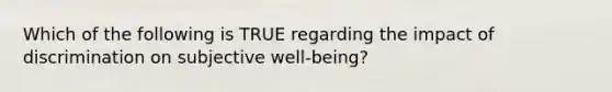 Which of the following is TRUE regarding the impact of discrimination on subjective well-being?