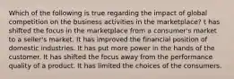 Which of the following is true regarding the impact of global competition on the business activities in the marketplace? t has shifted the focus in the marketplace from a consumer's market to a seller's market. It has improved the financial position of domestic industries. It has put more power in the hands of the customer. It has shifted the focus away from the performance quality of a product. It has limited the choices of the consumers.