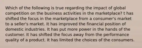 Which of the following is true regarding the impact of global competition on the business activities in the marketplace? t has shifted the focus in the marketplace from a consumer's market to a seller's market. It has improved the financial position of domestic industries. It has put more power in the hands of the customer. It has shifted the focus away from the performance quality of a product. It has limited the choices of the consumers.