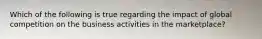 Which of the following is true regarding the impact of global competition on the business activities in the marketplace?