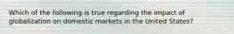 Which of the following is true regarding the impact of globalization on domestic markets in the United States?