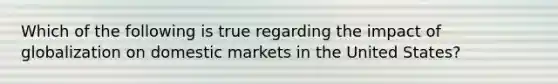 Which of the following is true regarding the impact of globalization on domestic markets in the United States?