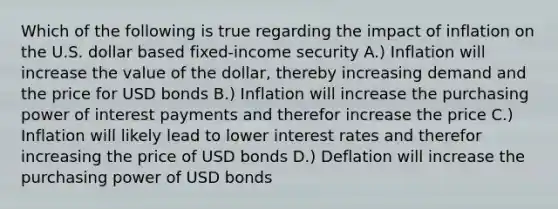 Which of the following is true regarding the impact of inflation on the U.S. dollar based fixed-income security A.) Inflation will increase the value of the dollar, thereby increasing demand and the price for USD bonds B.) Inflation will increase the purchasing power of interest payments and therefor increase the price C.) Inflation will likely lead to lower interest rates and therefor increasing the price of USD bonds D.) Deflation will increase the purchasing power of USD bonds