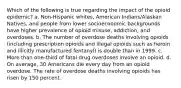 Which of the following is true regarding the impact of the opioid epidemic? a. Non-Hispanic whites, American Indians/Alaskan Natives, and people from lower socioeconomic backgrounds have higher prevalence of opioid misuse, addiction, and overdoses. b. The number of overdose deaths involving opioids (including prescription opioids and illegal opioids such as heroin and illicitly manufactured fentanyl) is double than in 1999. c. More than one-third of fatal drug overdoses involve an opioid. d. On average, 30 Americans die every day from an opioid overdose. The rate of overdose deaths involving opioids has risen by 150 percent.