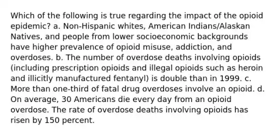 Which of the following is true regarding the impact of the opioid epidemic? a. Non-Hispanic whites, American Indians/Alaskan Natives, and people from lower socioeconomic backgrounds have higher prevalence of opioid misuse, addiction, and overdoses. b. The number of overdose deaths involving opioids (including prescription opioids and illegal opioids such as heroin and illicitly manufactured fentanyl) is double than in 1999. c. More than one-third of fatal drug overdoses involve an opioid. d. On average, 30 Americans die every day from an opioid overdose. The rate of overdose deaths involving opioids has risen by 150 percent.