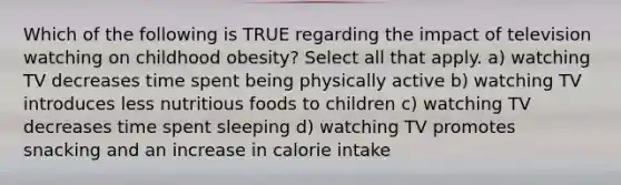 Which of the following is TRUE regarding the impact of television watching on childhood obesity? Select all that apply. a) watching TV decreases time spent being physically active b) watching TV introduces less nutritious foods to children c) watching TV decreases time spent sleeping d) watching TV promotes snacking and an increase in calorie intake